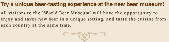 Try a unique beer-tasting experience at the new beer museum!　All visitors to the “World Beer Museum” will have the opportunity to enjoy and savor new beer in a unique setting, and taste the cuisine from each country at the same time.